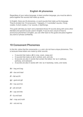 English 44 phonemes
Regardless of your native language, to learn another language, you must be able to
piece together the sounds that make up words.
In English, there are 44 phonemes, or word sounds that make up the language.
They’re divided into 19 consonants, 7 digraphs, 5 ‘r-controlled’ sounds, 5 long
vowels, 5 short vowels, 2 ‘oo’ sounds, 2 diphthongs.
This guide will help you learn and understand those 44 sounds along with some other
blended and special sounds used in English. If you’re ever unsure of how to
pronounce phonemes in English, you can refer back to this guide and piece together
any word or phrase confidently.
19 Consonant Phonemes
In this list, notice that the consonants x, q, and c do not have unique phonemes. This
is because these letters are made by other sounds:
 C-sounds that make a /k/ in crop, crack, creep and
 C-sounds that make an /s/ in central, cent, and cite.
 Q-sounds are also in words that contain the letters ‘kw’ as in walkway,
parkway, and awkward.
 X-sounds are also in words with ‘cks’ as in backstop, rocks, and necks
/b/ – beg and bag
/d/ – doe and deal
/f/ – fall and fit
/g/ – goal and gill
/h/ – has and him
/j/ – job and jolt
/k/ – cap and kite
/l/ – lip and load
/m/ – map and moth
/n/ – net and nip
 