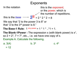 In the notation
= 2 * 2 * 223this is the base
this is the exponent,
or the power, which is
the number of repetitions.
Example A. Calculate the following.
The Base-1 Rule: 1 any power = 1 * 1 * ..*1 = 1.
The Blank-1Power : The expression x (with blank power) is x1,
so 2 = 21, 7 = 71, etc.., i.e. we have one copy of x.
We say that “2 to the power 3 is 8” or
that “2 to the 3rd power is 8.”
= 8
= 12
a. 3(4) b. 34 c. 43
Exponents
 