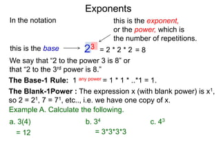 In the notation
= 2 * 2 * 223this is the base
this is the exponent,
or the power, which is
the number of repetitions.
Example A. Calculate the following.
The Base-1 Rule: 1 any power = 1 * 1 * ..*1 = 1.
The Blank-1Power : The expression x (with blank power) is x1,
so 2 = 21, 7 = 71, etc.., i.e. we have one copy of x.
We say that “2 to the power 3 is 8” or
that “2 to the 3rd power is 8.”
= 8
= 12 = 3*3*3*3
a. 3(4) b. 34 c. 43
Exponents
 