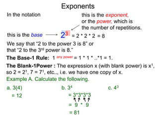 In the notation
= 2 * 2 * 223this is the base
this is the exponent,
or the power, which is
the number of repetitions.
Example A. Calculate the following.
The Base-1 Rule: 1 any power = 1 * 1 * ..*1 = 1.
The Blank-1Power : The expression x (with blank power) is x1,
so 2 = 21, 7 = 71, etc.., i.e. we have one copy of x.
We say that “2 to the power 3 is 8” or
that “2 to the 3rd power is 8.”
= 8
= 12 = 3*3*3*3
= 9 9*
= 81
a. 3(4) b. 34 c. 43
Exponents
 