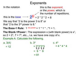 In the notation
= 2 * 2 * 223this is the base
this is the exponent,
or the power, which is
the number of repetitions.
Example A. Calculate the following.
The Base-1 Rule: 1 any power = 1 * 1 * ..*1 = 1.
The Blank-1Power : The expression x (with blank power) is x1,
so 2 = 21, 7 = 71, etc.., i.e. we have one copy of x.
We say that “2 to the power 3 is 8” or
that “2 to the 3rd power is 8.”
= 8
= 12 = 3*3*3*3
= 9 9*
= 81
= 4 * 4 * 4
a. 3(4) b. 34 c. 43
Exponents
 