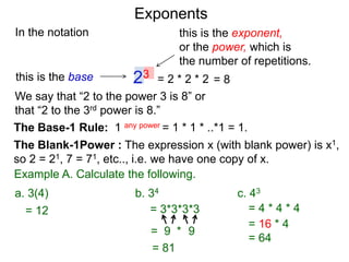 In the notation
= 2 * 2 * 223this is the base
this is the exponent,
or the power, which is
the number of repetitions.
Example A. Calculate the following.
The Base-1 Rule: 1 any power = 1 * 1 * ..*1 = 1.
The Blank-1Power : The expression x (with blank power) is x1,
so 2 = 21, 7 = 71, etc.., i.e. we have one copy of x.
We say that “2 to the power 3 is 8” or
that “2 to the 3rd power is 8.”
= 8
= 12 = 3*3*3*3
= 9 9*
= 81
= 4 * 4 * 4
a. 3(4) b. 34 c. 43
= 16 * 4
= 64
Exponents
 