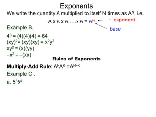 Example B.
43 = (4)(4)(4) = 64
(xy)2= (xy)(xy) = x2y2
xy2 = (x)(yy)
–x2 = –(xx)
base
exponent
Exponents
Multiply-Add Rule: ANAK =AN+K
Example C .
a. 5354
Rules of Exponents
We write the quantity A multiplied to itself N times as AN, i.e.
A x A x A ….x A = AN
 