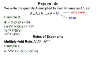 Example B.
43 = (4)(4)(4) = 64
(xy)2= (xy)(xy) = x2y2
xy2 = (x)(yy)
–x2 = –(xx)
base
exponent
Exponents
Multiply-Add Rule: ANAK =AN+K
Example C .
a. 5354 = (5*5*5)(5*5*5*5)
Rules of Exponents
We write the quantity A multiplied to itself N times as AN, i.e.
A x A x A ….x A = AN
 