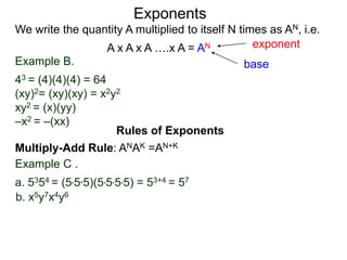 Example B.
43 = (4)(4)(4) = 64
(xy)2= (xy)(xy) = x2y2
xy2 = (x)(yy)
–x2 = –(xx)
base
exponent
Exponents
Multiply-Add Rule: ANAK =AN+K
Example C .
a. 5354 = (5*5*5)(5*5*5*5) = 53+4 = 57
b. x5y7x4y6
Rules of Exponents
We write the quantity A multiplied to itself N times as AN, i.e.
A x A x A ….x A = AN
 