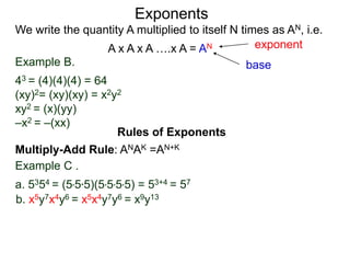 Example B.
43 = (4)(4)(4) = 64
(xy)2= (xy)(xy) = x2y2
xy2 = (x)(yy)
–x2 = –(xx)
base
exponent
Exponents
Multiply-Add Rule: ANAK =AN+K
Example C .
a. 5354 = (5*5*5)(5*5*5*5) = 53+4 = 57
b. x5y7x4y6 = x5x4y7y6 = x9y13
Rules of Exponents
We write the quantity A multiplied to itself N times as AN, i.e.
A x A x A ….x A = AN
 