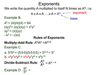 Example B.
43 = (4)(4)(4) = 64
(xy)2= (xy)(xy) = x2y2
xy2 = (x)(yy)
–x2 = –(xx)
base
exponent
Exponents
Multiply-Add Rule: ANAK =AN+K
Example C .
a. 5354 = (5*5*5)(5*5*5*5) = 53+4 = 57
b. x5y7x4y6 = x5x4y7y6 = x9y13
Rules of Exponents
Divide-Subtract Rule: AN
AK = AN – K
We write the quantity A multiplied to itself N times as AN, i.e.
A x A x A ….x A = AN
Example D .
56
52 =
 
