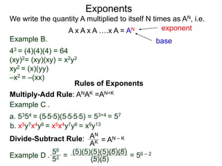 Example B.
43 = (4)(4)(4) = 64
(xy)2= (xy)(xy) = x2y2
xy2 = (x)(yy)
–x2 = –(xx)
base
exponent
Exponents
Multiply-Add Rule: ANAK =AN+K
Example C .
a. 5354 = (5*5*5)(5*5*5*5) = 53+4 = 57
b. x5y7x4y6 = x5x4y7y6 = x9y13
Rules of Exponents
Divide-Subtract Rule: AN
AK = AN – K
We write the quantity A multiplied to itself N times as AN, i.e.
A x A x A ….x A = AN
Example D .
56
52 =
(5)(5)(5)(5)(5)(5)
(5)(5)
= 56 – 2
 