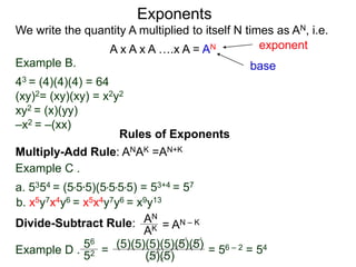 Example B.
43 = (4)(4)(4) = 64
(xy)2= (xy)(xy) = x2y2
xy2 = (x)(yy)
–x2 = –(xx)
base
exponent
Exponents
Multiply-Add Rule: ANAK =AN+K
Example C .
a. 5354 = (5*5*5)(5*5*5*5) = 53+4 = 57
b. x5y7x4y6 = x5x4y7y6 = x9y13
Rules of Exponents
Divide-Subtract Rule: AN
AK = AN – K
We write the quantity A multiplied to itself N times as AN, i.e.
A x A x A ….x A = AN
Example D .
56
52 =
(5)(5)(5)(5)(5)(5)
(5)(5)
= 56 – 2 = 54
 