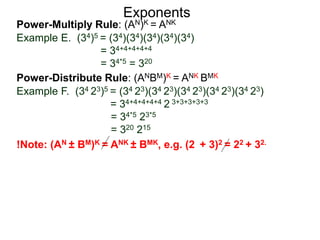 Power-Multiply Rule: (AN)K = ANK
Example E. (34)5 = (34)(34)(34)(34)(34)
= 34+4+4+4+4
= 34*5 = 320
Exponents
Power-Distribute Rule: (ANBM)K = ANK BMK
Example F. (34 23)5 = (34 23)(34 23)(34 23)(34 23)(34 23)
= 34+4+4+4+4 2 3+3+3+3+3
= 34*5 23*5
= 320 215
!Note: (AN ± BM)K = ANK ± BMK, e.g. (2 + 3)2 = 22 + 32.
 