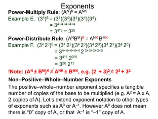 Power-Multiply Rule: (AN)K = ANK
Example E. (34)5 = (34)(34)(34)(34)(34)
= 34+4+4+4+4
= 34*5 = 320
Exponents
Power-Distribute Rule: (ANBM)K = ANK BMK
Example F. (34 23)5 = (34 23)(34 23)(34 23)(34 23)(34 23)
= 34+4+4+4+4 2 3+3+3+3+3
= 34*5 23*5
= 320 215
The positive–whole–number exponent specifies a tangible
number of copies of the base to be multiplied (e.g. A2 = A x A,
2 copies of A). Let’s extend exponent notation to other types
of exponents such as A0 or A–1. However A0 does not mean
there is “0” copy of A, or that A–1 is “–1” copy of A.
Non–Positive–Whole–Number Exponents
!Note: (AN ± BM)K = ANK ± BMK, e.g. (2 + 3)2 = 22 + 32.
 