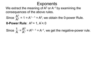 Exponents
Since = 1 = A1 – 1 = A0, we obtain the 0-power Rule.
A1
A1
Since = = A0 – 1 = A–1, we get the negative-power rule.
1
A
A0
A1
0-Power Rule: A0 = 1, A = 0
We extract the meaning of A0 or A–1 by examining the
consequences of the above rules.
 