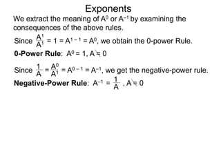 Exponents
Since = 1 = A1 – 1 = A0, we obtain the 0-power Rule.
A1
A1
Since = = A0 – 1 = A–1, we get the negative-power rule.
1
A
A0
A1
Negative-Power Rule: A–1 =
1
A
0-Power Rule: A0 = 1, A = 0
, A = 0
We extract the meaning of A0 or A–1 by examining the
consequences of the above rules.
 