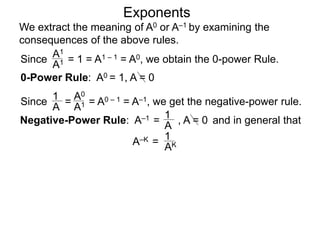 Exponents
Since = 1 = A1 – 1 = A0, we obtain the 0-power Rule.
A1
A1
Since = = A0 – 1 = A–1, we get the negative-power rule.
1
A
A0
A1
Negative-Power Rule: A–1 =
1
A
0-Power Rule: A0 = 1, A = 0
, A = 0
We extract the meaning of A0 or A–1 by examining the
consequences of the above rules.
and in general that
1
AKA–K =
 