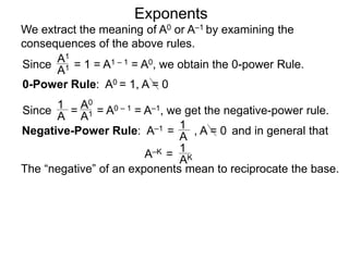 Exponents
Since = 1 = A1 – 1 = A0, we obtain the 0-power Rule.
A1
A1
Since = = A0 – 1 = A–1, we get the negative-power rule.
1
A
A0
A1
Negative-Power Rule: A–1 =
1
A
0-Power Rule: A0 = 1, A = 0
, A = 0
We extract the meaning of A0 or A–1 by examining the
consequences of the above rules.
and in general that
1
AK
The “negative” of an exponents mean to reciprocate the base.
A–K =
 