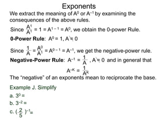 Exponents
Since = 1 = A1 – 1 = A0, we obtain the 0-power Rule.
A1
A1
Since = = A0 – 1 = A–1, we get the negative-power rule.
1
A
A0
A1
Negative-Power Rule: A–1 =
1
A
Example J. Simplify
c. ( )–12
5
=
b. 3–2 =
a. 30 =
0-Power Rule: A0 = 1, A = 0
, A = 0
We extract the meaning of A0 or A–1 by examining the
consequences of the above rules.
and in general that
1
AK
The “negative” of an exponents mean to reciprocate the base.
A–K =
 