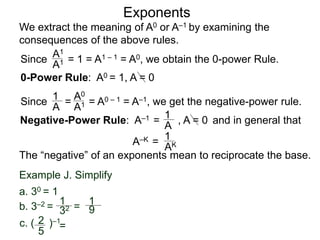 Exponents
Since = 1 = A1 – 1 = A0, we obtain the 0-power Rule.
A1
A1
Since = = A0 – 1 = A–1, we get the negative-power rule.
1
A
A0
A1
Negative-Power Rule: A–1 =
1
A
Example J. Simplify
1
32
1
9
c. ( )–12
5
=
b. 3–2 = =
a. 30 = 1
0-Power Rule: A0 = 1, A = 0
, A = 0
We extract the meaning of A0 or A–1 by examining the
consequences of the above rules.
and in general that
1
AK
The “negative” of an exponents mean to reciprocate the base.
A–K =
 