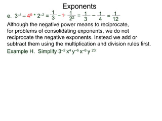 e. 3–1 – 40 * 2–2 =
Exponents
Although the negative power means to reciprocate,
for problems of consolidating exponents, we do not
reciprocate the negative exponents. Instead we add or
subtract them using the multiplication and division rules first.
Example H. Simplify 3–2 x4 y–6 x–8 y 23
1
3
– 1*
1
22 = 1
3
– 1
4
= 1
12
 