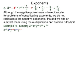 e. 3–1 – 40 * 2–2 =
Exponents
Although the negative power means to reciprocate,
for problems of consolidating exponents, we do not
reciprocate the negative exponents. Instead we add or
subtract them using the multiplication and division rules first.
Example H. Simplify 3–2 x4 y–6 x–8 y 23
3–2 x4 y–6 x–8 y23
1
3
– 1*
1
22 = 1
3
– 1
4
= 1
12
 