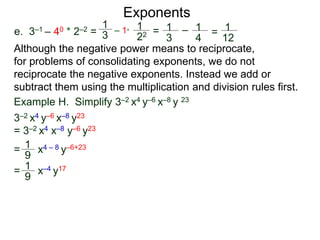 e. 3–1 – 40 * 2–2 =
Exponents
Although the negative power means to reciprocate,
for problems of consolidating exponents, we do not
reciprocate the negative exponents. Instead we add or
subtract them using the multiplication and division rules first.
= x4 – 8 y–6+23
= x–4 y17
Example H. Simplify 3–2 x4 y–6 x–8 y 23
3–2 x4 y–6 x–8 y23
= 3–2 x4 x–8 y–6 y23
1
9
1
9
1
3
– 1*
1
22 = 1
3
– 1
4
= 1
12
 