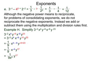 e. 3–1 – 40 * 2–2 =
Exponents
Although the negative power means to reciprocate,
for problems of consolidating exponents, we do not
reciprocate the negative exponents. Instead we add or
subtract them using the multiplication and division rules first.
= x4 – 8 y–6+23
= x–4 y17
= y17
Example H. Simplify 3–2 x4 y–6 x–8 y 23
3–2 x4 y–6 x–8 y23
= 3–2 x4 x–8 y–6 y23
1
9
1
9
1
9x4
1
3
– 1*
1
22 = 1
3
– 1
4
= 1
12
 