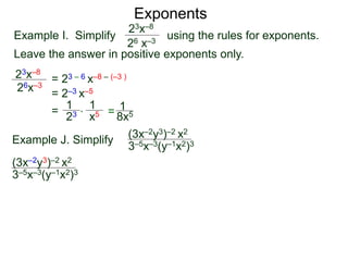 Exponents
Example I. Simplify using the rules for exponents.
Leave the answer in positive exponents only.
23x–8
26 x–3
23x–8
26x–3
= 23 – 6 x–8 – (–3 )
= 2–3 x–5
=
23
1
x5
1
* = 8x5
1
Example J. Simplify (3x–2y3)–2 x2
3–5x–3(y–1x2)3
(3x–2y3)–2 x2
3–5x–3(y–1x2)3
 