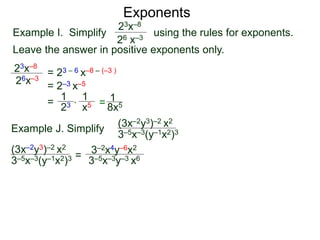 Exponents
Example I. Simplify using the rules for exponents.
Leave the answer in positive exponents only.
23x–8
26 x–3
23x–8
26x–3
= 23 – 6 x–8 – (–3 )
= 2–3 x–5
=
23
1
x5
1
* = 8x5
1
Example J. Simplify (3x–2y3)–2 x2
3–5x–3(y–1x2)3
=
3–2x4y–6x2
3–5x–3y–3 x6
(3x–2y3)–2 x2
3–5x–3(y–1x2)3
 