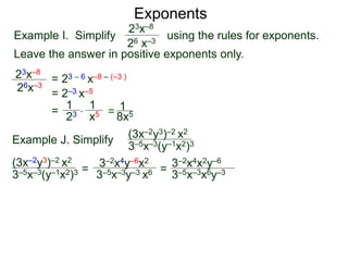 Exponents
Example I. Simplify using the rules for exponents.
Leave the answer in positive exponents only.
23x–8
26 x–3
23x–8
26x–3
= 23 – 6 x–8 – (–3 )
= 2–3 x–5
=
23
1
x5
1
* = 8x5
1
Example J. Simplify (3x–2y3)–2 x2
3–5x–3(y–1x2)3
=
3–2x4y–6x2
3–5x–3y–3 x6 =
(3x–2y3)–2 x2
3–5x–3(y–1x2)3 3–5x–3x6y–3
3–2x4x2y–6
 