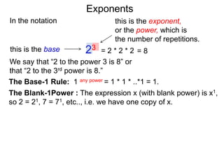In the notation
= 2 * 2 * 223this is the base
this is the exponent,
or the power, which is
the number of repetitions.
The Base-1 Rule: 1 any power = 1 * 1 * ..*1 = 1.
The Blank-1Power : The expression x (with blank power) is x1,
so 2 = 21, 7 = 71, etc.., i.e. we have one copy of x.
We say that “2 to the power 3 is 8” or
that “2 to the 3rd power is 8.”
= 8
Exponents
 