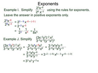 Exponents
Example I. Simplify using the rules for exponents.
Leave the answer in positive exponents only.
23x–8
26 x–3
23x–8
26x–3
= 23 – 6 x–8 – (–3 )
= 2–3 x–5
=
23
1
x5
1
* = 8x5
1
Example J. Simplify (3x–2y3)–2 x2
3–5x–3(y–1x2)3
=
3–2x4y–6x2
3–5x–3y–3 x6 =
= = 3–2 – (–5) x6 – 3 y–6 – (–3)
= 33 x3 y–3=
(3x–2y3)–2 x2
3–5x–3(y–1x2)3 3–5x–3x6y–3
3–2x4x2y–6
3–2x6y–6
3–5x3y–3
 