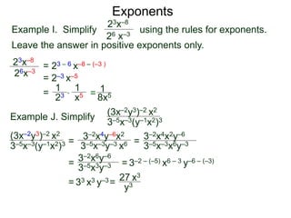Exponents
Example I. Simplify using the rules for exponents.
Leave the answer in positive exponents only.
23x–8
26 x–3
23x–8
26x–3
= 23 – 6 x–8 – (–3 )
= 2–3 x–5
=
23
1
x5
1
* = 8x5
1
Example J. Simplify (3x–2y3)–2 x2
3–5x–3(y–1x2)3
=
3–2x4y–6x2
3–5x–3y–3 x6 =
= = 3–2 – (–5) x6 – 3 y–6 – (–3)
= 33 x3 y–3=
27 x3
(3x–2y3)–2 x2
3–5x–3(y–1x2)3 3–5x–3x6y–3
3–2x4x2y–6
3–2x6y–6
3–5x3y–3
y3
 