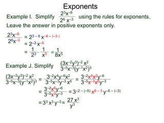 Exponents
Example I. Simplify using the rules for exponents.
Leave the answer in positive exponents only.
23x–8
26 x–3
23x–8
26x–3
= 23 – 6 x–8 – (–3 )
= 2–3 x–5
=
23
1
x5
1
* = 8x5
1
Example J. Simplify (3x–2y3)–2 x2
3–5x–3(y–1x2)3
=
3–2x4y–6x2
3–5x–3y–3 x6 =
= = 3–2 – (–5) x6 – 3 y–6 – (–3)
= 33 x3 y–3=
27 x3
(3x–2y3)–2 x2
3–5x–3(y–1x2)3 3–5x–3x6y–3
3–2x4x2y–6
3–2x6y–6
3–5x3y–3
y3
 