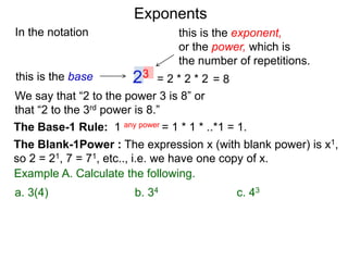 In the notation
= 2 * 2 * 223this is the base
this is the exponent,
or the power, which is
the number of repetitions.
Example A. Calculate the following.
The Base-1 Rule: 1 any power = 1 * 1 * ..*1 = 1.
The Blank-1Power : The expression x (with blank power) is x1,
so 2 = 21, 7 = 71, etc.., i.e. we have one copy of x.
We say that “2 to the power 3 is 8” or
that “2 to the 3rd power is 8.”
= 8
a. 3(4) b. 34 c. 43
Exponents
 