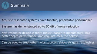 Acoustic resonator systems have tunable, predictable performance
System has demonstrated up to 50 dB of noise reduction
New resonator design is more robust, easier to manufacture, has
better depth performance, and requires 25% the ballast
Can be used to treat other noise sources: ships, air guns, explosives
Summary
 