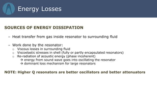 SOURCES OF ENERGY DISSIPATION
– Heat transfer from gas inside resonator to surrounding fluid
– Work done by the resonator:
o Viscous losses in surrounding fluid
o Viscoelastic stresses in shell (fully or partly encapsulated resonators)
o Re-radiation of acoustic energy (phase incoherent)
 energy from sound wave goes into oscillating the resonator
 dominant loss mechanism for large resonators
NOTE: Higher Q resonators are better oscillators and better attenuators
Energy Losses
 
