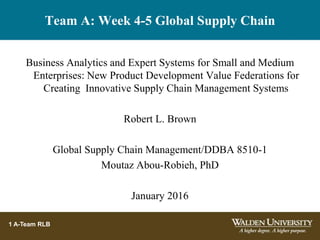 Team A: Week 4-5 Global Supply Chain
Business Analytics and Expert Systems for Small and Medium
Enterprises: New Product Development Value Federations for
Creating Innovative Supply Chain Management Systems
Robert L. Brown
Global Supply Chain Management/DDBA 8510-1
Moutaz Abou-Robieh, PhD
January 2016
1 A-Team RLB
 