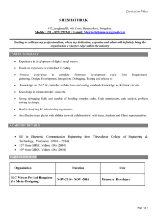 Curriculum Vitae
Page 1 of 3
SHESHATHRI.K
#12, jaraghanahlli, 6th Cross, Banasankari , Bangalore.
Mobile: +91 – 8971799349 • E-mail: Sheshathrikumars@gmail.com
Seeking to calibrate my professionalism, where my dedication, expertise and talent will definitely bring the
organization a sharper edge within the industry
CAREER SUMMARY
 Experience in development of digital panel meters.
 Hands on experience in embedded C coding.
 Possess experience in complete Firmware development cycle from Requirement
gathering, Design, Development, Integration, Debugging, Testing and release to
 Knowledge on 16/32 bit controller architectures and coding standards Knowledge in electronic circuits.
 Knowledge in microcontroller concepts.
 Strong debugging Skills and capable of handling complex codes. Code optimization, code analysis, problem
solving technique.
 Good in Analyzing & Understanding requirements.
 An effective team player with abilities to work collaboratively with team, Analysts and Client representatives.
ACADEMICDETAILS
 BE in Electronic Communication Engineering from Thiruvalluvar College of Engineering &
Technology, Vandavasi. (2010 – 2014)
 12th from GHSS, Vellore (Dt) (2010)
 10th from GHSS, Vellore (Dt) (2008)
CARRER HISTORY
Organization Duration Role
EIC Meters Pvt Ltd Bangalore
(In MeterDesigning)
NOV-2014– NOV -2016 Firmware Developer
CAREER PROJECTS
 