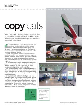 Passenger Terminal World | SEPTEMBER 2013 passengerterminaltoday.com
44 SIMULATION
HELEN NORMAN ■
copy cats
Gatwick Airport’s Six Sigma team tells PTW how
it has used simulation software to boost capacity
and improve the passenger experience without
significant investment
In March 2013, Gatwick Airport ofﬁcially opened its new
£6.4m pier-served A380 stand. To celebrate, Emirates
operated one of its A380 aircraft into Gatwick, giving stand
110 on pier 6 the ﬁnal stamp of approval. The investment into
the stand was made as the airport continues to focus on making
the most of its available capacity.
Gatwick, which currently welcomes 34 million passengers a
year, has around 25% spare capacity and is forecast to grow its
passenger numbers to around 38 million by 2020. As the world’s
busiest single-use runway, increasing passenger numbers on
board ﬂights is a key element of the airport achieving its targets
for growth.
For the terminal itself, changes were needed to the boarding
gate rooms to ensure they could cope with the increased
passenger numbers of the A380. This is where the Simul8
simulation-modelling tool was used to great effect.
Chris Baldwin, Six Sigma change manager at Gatwick, says,
“We used the Simul8 tool to help us design the A380 stand and
its gate rooms. Previously, we didn’t have the facilities to serve
the large aircraft due to its size and weight, and the amount of
air bridges it required.”
For the gate room, he explains, the Six Sigma team was
tasked with looking at the different options available. “We had
two options: ﬁrst, to build something completely new, which
would require signiﬁcant investment; and second, to improve an
area that we already have. We chose the latter and used Simul8
to help design the size of the gate room that we required.
Setting up for a A380, we had to go from processing about 300
passengers to around 500,” Baldwin says.
ABOVE: The gate room
at London Gatwick
Airport can be adapted
for A380 ﬂights
RIGHT: Screenshot of
the Simul8 simulation
software
 