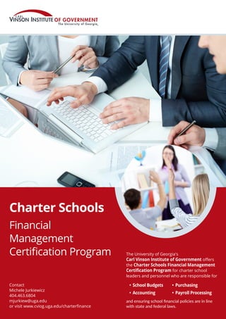 Charter Schools
Financial
Management
Certification Program
Contact
Michele Jurkiewicz
404.463.6804
mjurkiew@uga.edu
or visit www.cviog.uga.edu/charterfinance
The University of Georgia's
Carl Vinson Institute of Government offers
the Charter Schools Financial Management
Certification Program for charter school
leaders and personnel who are responsible for
and ensuring school financial policies are in line
with state and federal laws.
•	School Budgets
•	Accounting
•	Purchasing
•	Payroll Processing
 