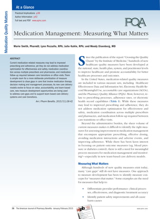 MedicationQualityMatters
38   The American Journal of Pharmacy Benefits  •January/February 2015	 	 www.ajmc.com
ABSTRACT
Current medication-related measures may lead to improved
prescribing and adherence, yet they do not address medication
optimization for effectiveness and safety, medication coordina-
tion across multiple prescribers and pharmacies, and medication
follow-up required between care transitions or office visits. There
is ample room for a more deliberate prioritization of measure
development to close gaps in care that involve medication therapy
decision making and management processes. As new care delivery
models evolve to focus on value, accountability, and team-based
care, new measure development opportunities are being used
to address care gaps and to support team-based care delivery
systems and care transitions.
Am J Pharm Benefits. 2015;7(1):38-42
S
ince the publication of the report “Crossing the Quality
Chasm” by the Institute of Medicine,1
hundreds of new
healthcare quality measures have been developed at
the national, state, health plan, system, and practitioner levels
to improve healthcare and promote accountability for better
healthcare processes and outcomes.
In the United States, medication-related quality measures
are included in various measure sets, including Healthcare
Effectiveness Data and Information Set, Electronic Health Re-
cord Meaningful Use, accountable care organizations (ACOs),
and the Pharmacy Quality Alliance (PQA). Most, however, re-
late to prescribing processes, adherence rates, or electronic
health record capabilities (Table 1). While these measures
may lead to improved prescribing and adherence, they do
not address medication optimization for effectiveness and
safety, medication coordination across multiple prescribers
and pharmacies, and medication follow-up required between
care transitions or office visits.
Beyond the administrative burden, the sheer volume of
current measures makes it difficult to identify the right mea-
sures for assessing improvement in medication management
that encompass appropriate prescribing, effective dosing,
avoiding medication interactions and adverse events, and
improving adherence. While there has been keen interest
in focusing on patient outcome measures (eg, blood pres-
sure or diabetes control), there is still a need for meaningful
process measures for medication management and monitor-
ing2
—especially in new team-based care delivery models.
Measuring What Matters
Although hundreds of new quality measures exist today,
many “care gaps” still do not have measures. One approach
to measure development has been to identify measure con-
cepts for “measures that matter.” Some examples are the need
for measures that help to:
	• 	 Differentiate provider performance: clinical proces­
ses, effectiveness, and diagnostic/treatment accuracy
	• 	 Identify patient safety improvements and all-cause
harm causes
At a Glance
Practical Implications p39
Author Information p42
Full text and PDF www.ajmc.com
Medication Management: Measuring What Matters
Marie Smith, PharmD; Lynn Pezzullo, RPh; Julie Kuhle, RPh; and Woody Eisenberg, MD
 