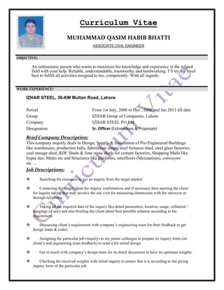 Curriculum Vitae
MUHAMMAD QASIM HABIB BHATTI 
ASSOCIATE CIVIL ENGINEER
OBJECTIVE:
An enthusiastic person who wants to maximize his knowledge and experience in the related
field with your help. Reliable, understandable, trustworthy and hardworking. I’ll try my level
best to fulfill all activities assigned to me, competently. With all regards.
WORK EXPERIENCE:
IZHAR STEEL, 36-KM Multan Road, Lahore
Period From 1st July, 2008 to Dec , 2008 and Jan 2011 till date
Group IZHAR Group of Companies, Lahore
Company IZHAR STEEL Pvt Ltd.
Designation Sr. Officer (Estimations & Proposals) 
 
Brief Company Description: 
This company majorly deals in Design, Supply & Installation of Pre-Engineered Buildings
like warehouses, production halls, fabrication shops, steel furnaces shed, steel glass factories,
coal storage shed, RDF Sheds & lime stone sheds for cement factories, Shopping Malls like
hyper star, Metro etc and Structures like platforms, interfloors (Mezzanines), conveyors
etc….
Job Descriptions: 
Searching for resources to get an inquiry from the target market.
Contacting the target client for inquiry confirmation and if necessary then meeting the client
for inquiry taking that may involve the site visit for measuring dimensions with the surveyor or
through telephone.
Taking all the required data of the inquiry like detail parameters, location, usage, collateral /
hangings (if any) and also briefing the client about best possible solution according to his
requirement.
Discussing client’s requirement with company’s engineering team for their feedback to get
design loads & codes.
Assigning the particular job (inquiry) to my junior colleague to prepare its inquiry form (on
client’s and engineering team feedback) to send it for initial design.
Get in touch with company’s design team for its detail discussion to have its optimum weights.
Checking the received weights with initial inquiry to ensure that it is according to the giving
inquiry form of the particular job.
 