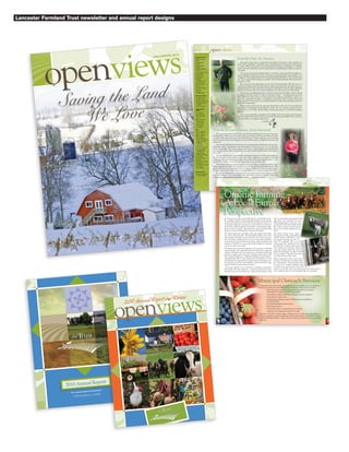 2010 Annual Report
We’re piecing together the landscape...
ONE FARM at a TIME
openviews2011 Annual Report and Review
Lancaster Farmland Trust newsletter and annual report designs
openviews
Saving the Land
We Love
Fall/WiNter 2014
Board of Trustees
Joseph V. Sweeney
Chair
R. James Lafferty
Vice-Chair
Caroline Morton
Secretary
Michelle F. Atwater
Treasurer
Dara C. Bachman, Esq.
Susan Baldrige
R. Ted Bowers
David Breniser
Samuel A.
Goodley, Jr., Esq.
Dennis M. Grimm
Robert M. Krasne
Ken Lewis
Donald M. Robinson
Larry Shirk
Melvyn G.
Wenger, VMD
Honorary Trustees
H. Eugene Garber
Kenneth H. Messner
Honorable Marilyn Ware
Honorable Noah W.
Wenger
Phyllis C. Whitesell
Senior Advisory
Council
Nancy Arnold
Daniel Betancourt
Herman Bontrager
John Cox
Robert J. Hershock
Charles Hoober
J. Melvin Nissley
F. Barry Shaw
R. Scott Smith
Staff
Karen L. Martynick
Executive Director
Jeffery E. Swinehart
Deputy Director
Karen J. Dickerson
Director of Communications
Amanda M. Hickle
Development
Coordinator
Ken Pacanowski
Stewardship Coordinator
Stephanie A. Smith
Municipal Outreach
Coordinator
Stephanie L. Butler
Land Preservation Assistant
Joella Garber
Monitoring Specialist
Jeb Musser
Land Preservation Assistant
Jordan Tuscan
Land Preservation Specialist
Lucie Orzech
Financial Assistant
General Counsel
Brubaker, Connaughton,
Goss & Lucarelli
From the Chair, Joe Sweeney
Ask anyone what comes to mind when they think of Lancaster County and they no
doubt will say “farmland.” Agriculture and a rural lifestyle are synonymous with Lancast-
er County. While other places have transformed from farming communities to suburban
sprawl, Lancaster has held on to its heritage thanks to good planning and effective preserva-
tion efforts.
The mission of Lancaster Farmland Trust is to “preserve and steward the beautiful, pro-
ductive farmland of Lancaster County.” Protecting our farms provides many benefits to our
community. The products produced on our farms contribute $6 billion to the economy each
year. The vast green fields recharge our aquifers. The beautiful landscape draws tourists from
around the world.
We are proud of the relationship we have built with farm families. The Trust serves as
a resource for farmers and works with them to improve their practices and reduce the envi-
ronmental impact of their operations. Our goal is to help farmers meet the many challenges
they face because the best way to protect farmland is to ensure the success of the farmer.
The most recent challenge faced by our farmers is the proposed Atlantic Sunrise natural
gas pipeline that will traverse 35 miles of Lancaster County — including many preserved
farms. While the project has not yet been approved, its impact on farmland is a great con-
cern. Our community has made a commitment to protecting what is unique and special
about Lancaster County and we are working tirelessly to ensure that this project does not
breach that commitment.
When a farm is preserved, the value goes beyond that of the soils. An investment has
been made in maintaining the productivity of the soils, our economy, natural resources,
agriculture as a way of life, and the ability of future generations to continue the farming
tradition.
As we close out another successful year, we thank you for your support and encourage-
ment. On behalf of the Board of Trustees and staff of Lancaster Farmland Trust, I wish you
and your family a very happy holiday season.
Cordially,
From the Executive Director, Karen Martynick
The corn has been harvested, the hay is in the barn and things are very busy at Lancaster
Farmland Trust. This is our busiest time of the year. Farmers are in from the fields and ready
to preserve their farms. With just a few weeks left to go, we have nine farms on our waiting
list to be preserved and we’re hoping we can get all the projects completed before the end
of the year.
One of the best things about the work we do is getting to know the families who preserve
their farms. Their commitment to the land inspires us. They have a love for the land that
is deep and abiding. They want to preserve their farms so their children and grandchildren
can farm the land as their ancestors have. For them, preserving their land is preserving a
way of life!
The farms that dot our countryside like a patchwork quilt, provide a beautiful landscape.
But their benefits go far beyond a scenic view. They contribute to our quality of life and
make Lancaster a special and unique place to live and visit. By preserving these farms — sav-
ing the land we love -- we are leaving a legacy that no one can take away.
This holiday season, as my family gathers around the table, we will give thanks for many
things. Among those will be the abundance on our table and the hard-working farmers who
grew it. We know we are fortunate to have so much available to us and we are deeply grate-
ful that farmers preserve their land so our grandchildren can continue to enjoy these gifts.
We are very thankful that you recognize the importance of preserving our precious farm-
land. Your support is very much appreciated and makes our success possible. I hope your
holidays are joyful and blessed with family, friends . . . and delicious food!
Cordially,
openviews2
Organic Farming –
A Local Farmer’s
Perspective
Cottage cheese, Swiss and cheddar cheese, as well as butter, but-
termilk, and kefir (a fermented milk drink that tastes a bit like
unsweetened yogurt) are some of the dairy products produced at a
local organic farm here in Lancaster County. The 81 acre farm was
preserved in 2009 through the first transfer of development rights
project in Penn Township. The project was a done as a partnership
between Lancaster Farmland Trust and Penn Township.
The Amish farmer also raises dairy cattle, free-range broiler chick-
ens, swine, and laying hens. The farm family markets some of the
farm’s products through on-site retail sales. In a recent conversa-
tion, the farmer explained that he uses no chemicals, herbicides,
or pesticides because he believes that plant intake of minerals and
vitamins is blocked if too much genetically modified or chemical
sources are used to grow crops.
The farmer cited a personal experience as his reason for exploring
organic farming. He explained that he had always been interested
in organic farming; however, his decision to switch from traditional
farming to organic was motivated by a family member whose child
had a vitamin K deficiency. Traditional healthcare experts had rec-
ommended that the boy take medicine for the deficiency for the
rest of his life, but when the boy’s parents began to investigate vita-
min deficiencies and how they might be corrected with diet, their
search led them to eating organic products.
“The more organic you are, the better,” the farmer commented.
Historically, the farm supported a traditional grain-based dairy
operation, but now the farmer has converted the majority of his
land to pastureland and grassland with
only three acres dedicated for grain.
While feeding grain is the more com-
mon method, the farmer believes that
this “wears out the cow sooner and re-
sults in more health problems for the
herd”.
The farmer learned about organic
farming from reading and listening.
“Amish farmers would like to get
into organic farming, but they are
stuck,” he explained. “The cost of
transitioning from traditional farm-
ing methods to organic holds people
back. During the transition, farmers
must feed organic forage but cannot
market their products as organic until
they are certified.” Typically, the process
of certification takes three years.
Work on the farm involves a lot of man-
ual labor. His wife and six children share
the work with him. “I’m not a pioneer, but
you can’t do it (organic farming) unless
you believe in it; you can’t do it just for the
money,” he said. We must “use common sense if we don’t want to
have a negative effect on the Chesapeake Bay,” he concluded.
Municipal Outreach Services
Currently, many of the Trust’s municipal services are available at no cost, thanks to a
municipal outreach grant from William Penn Foundation. These services include…
• Educational presentations on agricultural topics for local residents,
staff, supervisors, planners, and zoning officials
• Agricultural zoning & subdivision ordinance revision assistance
• Comprehensive plan review
• Transferable development rights (TDR) program establishment
& administration
• Prioritizing farmland for preservation
• GIS mapping services
• Technical assistance on land preservation projects
• Organizing local agricultural advisory councils
…and more. The Trust is always eager to find new ways to work with municipalities to
advance agriculture, land use planning, and the preservation of Lancaster’s farming
heritage. Municipal officials – please contact us with your ideas for how we can partner
with you!
Organic Farming –
A Local Farmer’s
Perspective
openviewsopenviews 3
photocreditDanMyers
photo credit Patty O’Brien
photo credit Patty O’Brien
 