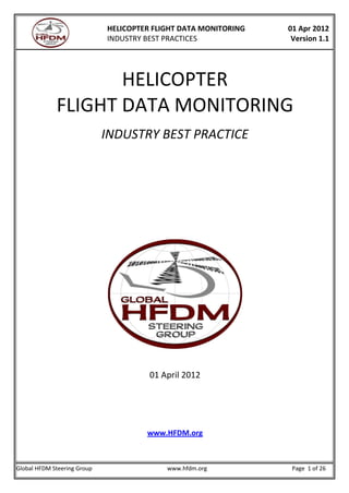 HELICOPTER FLIGHT DATA MONITORING
INDUSTRY BEST PRACTICES
01 Apr 2012
Version 1.1
Global HFDM Steering Group www.hfdm.org Page 1 of 26
HELICOPTER
FLIGHT DATA MONITORING
INDUSTRY BEST PRACTICE
01 April 2012
www.HFDM.org
 