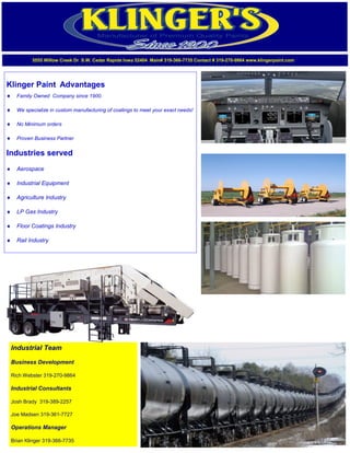 Klinger Paint Advantages
 Family Owned Company since 1900.
 We specialize in custom manufacturing of coatings to meet your exact needs!
 No Minimum orders
 Proven Business Partner
Industries served
 Aerospace
 Industrial Equipment
 Agriculture Industry
 LP Gas Industry
 Floor Coatings Industry
 Rail Industry
5555 Willow Creek Dr S.W. Cedar Rapids Iowa 52404 Main# 319-366-7735 Contact # 319-270-9864 www.klingerpaint.com
Industrial Team
Business Development
Rich Webster 319-270-9864
Industrial Consultants
Josh Brady 319-389-2257
Joe Madsen 319-361-7727
Operations Manager
Brian Klinger 319-366-7735
 