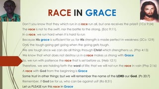 RACE IN GRACE
Don’t you know that they which run in a race run all, but one receives the prize? (1Co 9:24)
The race is not to the swift, nor the battle to the strong, (Ecc 9:11).
In a race, we run hard when it is hard to run
Because His grace is sufficient for us; for His strength is made perfect in weakness (2Co 12:9)
Only the tough-going get going when the going gets tough.
We are tough since we can do all things through Christ which strengthens us. (Php 4:13)
We know that what does not destroy us in a race makes us strong with Grace
So, we run with patience the race that is set before us, (Heb 12:1)
Therefore, we are holding forth the word of life; that we will not run the race in vain (Php 2:16)
A race with God from the beginning is Grace
Some trust in other things: but we will remember the name of the LORD our God. (Ps 20:7)
Remember, if God be for us, who can be against us? (Ro 8:31)
Let us PLEASE run this race in Grace
 