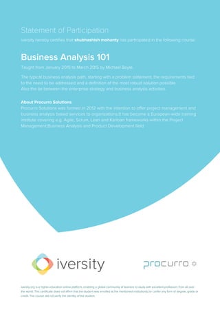 Statement of Participation
iversity hereby certifies that shubhashish mohanty has participated in the following course:
Business Analysis 101
Taught from January 2015 to March 2015 by Michael Boyle.
The typical business analysis path, starting with a problem statement, the requirements tied
to the need to be addressed and a definition of the most robust solution possible.
Also the tie between the enterprise strategy and business analysis activities.
About Procurro Solutions
Procurro Solutions was formed in 2012 with the intention to offer project management and
business analysis based services to organizations.It has become a European-wide training
institute covering e.g. Agile, Scrum, Lean and Kanban frameworks within the Project
Management,Business Analysis and Product Development field
iversity.org is a higher education online platform, enabling a global community of learners to study with excellent professors from all over
the world. This certificate does not affirm that the student was enrolled at the mentioned institution(s) or confer any form of degree, grade or
credit. The course did not verify the identity of the student.
 
