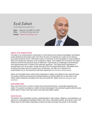 ABOUT THE ZABARI TEAM
Founded on an extraordinary combination of commitment and industry knowledge, Eyal Zabari
joined Stribling & Associates with more than 25 years of experience in sales and in being a
successful business owner. With Eyal’s years in business, he has developed a unique ability to
listen and identify the specifics of his customer’s needs. This enables him to envision the ideal
solutions and find the practical ways to fulfill them. Eyal thrives on challenges and embraces
new opportunities with a creative and optimistic approach. The Zabari team specializes in
condominium and co-op sales, rentals and short term furnished apartments. We believe that
providing first-class service is paramount; furthermore, we offer our customers the
customization he or she requires to sell their apartment or to find home of their dreams.
Above all, the Zabari team under Eyal’s leadership is highly committed to their customer base.
His positive attitude and seasoned professionalism are what enable him to sell many multi-
million dollar properties throughout the city and makes Mr. Zabari a favorite among his many
customers.
OUR DIRECTION
Now more than ever is a time to make savvy financial decisions—especially regarding real
estate. Our goal is to enable our clients to take advantage of the abundant opportunities that are
within reach in New York City’s often mercurial real estate market.
OUR VALUES
The Zabari Team embodies honesty, professionalism, high energy, diligence, and dedication, as
well as an unparalleled knowledge of New York City’s real estate market- all of which mean The
Zabari team is both highly respected by clients but also amongst their peers in the industry.
 