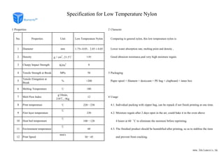 1 Properties 2 Character
No. Properties Unit Low Temperature Nylon Comparing to general nylon, this low temperature nylon is:
1 Diameter mm 1.75± 0.05、2.85 ± 0.05 Lower water absorption rate, melting point and density ,
2 Density g∕cm
3
, 21.5℃ 1.01 Good abrasion resistance,and very high moisture regain.
3 Charpy Impact Strength KJ∕m2
8
4 Tensile Strength at Break MPa 58 3 Packaging
Specification for Low Temperature Nylon
www.3delements.hk
4 Tensile Strength at Break MPa 58 3 Packaging
5
Tensile Elongation at
Break
% >200 Paper spool + filament + desiccant + PE bag + clapboard + inner box
6 Melting Temperature ℃ 180
7 Melt Flow Index
g/10min,
210℃, 1Kg
12 4 Usage
8 Print temperature ℃ 220～230 4.1. Individual packing with zipper bag, can be repack if not finish printing at one time.
9 First layer temperature
℃
230 4.2. Moisture regain after 2 days open in the air, could bake it in the oven above
10 Heat bed temperature
℃
100～120 4 hours at 60゜C to eliminate the moisture brfore reprinting.
11 Environment temperature
℃
60 4.3. The finished product should be humidified after printing, so as to stablize the item
12 Print Speed
mm/s
30～45 and prevent from cracking.
www.3delements.hk
 