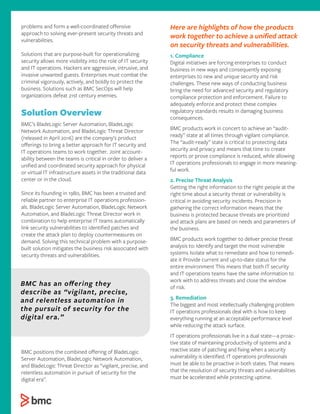 problems and form a well-coordinated oﬀensive
approach to solving ever-present security threats and
vulnerabilities.
Solutions that are purpose-built for operationalizing
security allows more visibility into the role of IT security
and IT operations. Hackers are aggressive, intrusive, and
invasive unwanted guests. Enterprises must combat the
criminal vigorously, actively, and boldly to protect the
business. Solutions such as BMC SecOps will help
organizations defeat 21st century enemies.
Solution Overview
BMC’s BladeLogic Server Automation, BladeLogic
Network Automation, and BladeLogic Threat Director
(released in April 2016) are the company’s product
oﬀerings to bring a better approach for IT security and
IT operations teams to work together. Joint account-
ability between the teams is critical in order to deliver a
uniﬁed and coordinated security approach for physical
or virtual IT infrastructure assets in the traditional data
center or in the cloud.
Since its founding in 1980, BMC has been a trusted and
reliable partner to enterprise IT operations profession-
als. BladeLogic Server Automation, BladeLogic Network
Automation, and BladeLogic Threat Director work in
combination to help enterprise IT teams automatically
link security vulnerabilities to identiﬁed patches and
create the attack plan to deploy countermeasures on
demand. Solving this technical problem with a purpose-
built solution mitigates the business risk associated with
security threats and vulnerabilities.
BMC positions the combined oﬀering of BladeLogic
Server Automation, BladeLogic Network Automation,
and BladeLogic Threat Director as “vigilant, precise, and
relentless automation in pursuit of security for the
digital era”.
Here are highlights of how the products
work together to achieve a uniﬁed attack
on security threats and vulnerabilities.
1. Compliance
Digital initiatives are forcing enterprises to conduct
business in new ways and consequently exposing
enterprises to new and unique security and risk
challenges. These new ways of conducting business
bring the need for advanced security and regulatory
compliance protection and enforcement. Failure to
adequately enforce and protect these complex
regulatory standards results in damaging business
consequences.
BMC products work in concert to achieve an “audit-
ready” state at all times through vigilant compliance.
The “audit-ready” state is critical to protecting data
security and privacy and means that time to create
reports or prove compliance is reduced, while allowing
IT operations professionals to engage in more meaning-
ful work.
2. Precise Threat Analysis
Getting the right information to the right people at the
right time about a security threat or vulnerability is
critical in avoiding security incidents. Precision in
gathering the correct information means that the
business is protected because threats are prioritized
and attack plans are based on needs and parameters of
the business.
BMC products work together to deliver precise threat
analysis to: Identify and target the most vulnerable
systems Isolate what to remediate and how to remedi-
ate it Provide current and up-to-date status for the
entire environment This means that both IT security
and IT operations teams have the same information to
work with to address threats and close the window
of risk.
3. Remediation
The biggest and most intellectually challenging problem
IT operations professionals deal with is how to keep
everything running at an acceptable performance level
while reducing the attack surface.
IT operations professionals live in a dual state—a proac-
tive state of maintaining productivity of systems and a
reactive state of patching and ﬁxing when a security
vulnerability is identiﬁed. IT operations professionals
must be able to be proactive in both states. That means
that the resolution of security threats and vulnerabilities
must be accelerated while protecting uptime.
BMC has an oﬀering they
describe as “vigilant, precise,
and relentless automation in
the pursuit of security for the
digital era.”
 