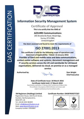 Information Security Management System
Certificate of Approval
This is to certify that the ISMS of
AZZURRI Communications
205 Brooklands Road, Weybridge,
Surrey, KT13 0BG,
United Kingdom
Has been assessed and found to meet the requirements of
ISO 27001:2013
This certificate is valid for the following scope of operations and
Statement of Applicability – Dated: 16 January 2016
Provider of fixed and mobile voice and data communications,
contact centre software and systems, document management and
IT security services across the UK and worldwide for UK-based
organisations, delivered via cloud, on premise or as a managed
service.
Authorised by: Stan Wright
Chief Executive
Date of Certificate Issue: 18 March 2016
Certificate Valid Until: 17 March 2019
Recertification audit before 17 February 2019. Certified since 18 March 2013.
This certificate is the property of DAS Certification and remains valid
subject to satisfactory annual Surveillance audits.
SN Registrars (Holdings) Limited Certificate Number: DAS87959277/0/I
Registration House, 22b Church Street,
Rushden, Northamptonshire,
NN10 9YT, UK
Tel: +44 (0) 1933 381859
Email: info@dascertification.co.uk
Web: www.dascertification.co.uk
Company number: 07659067
 